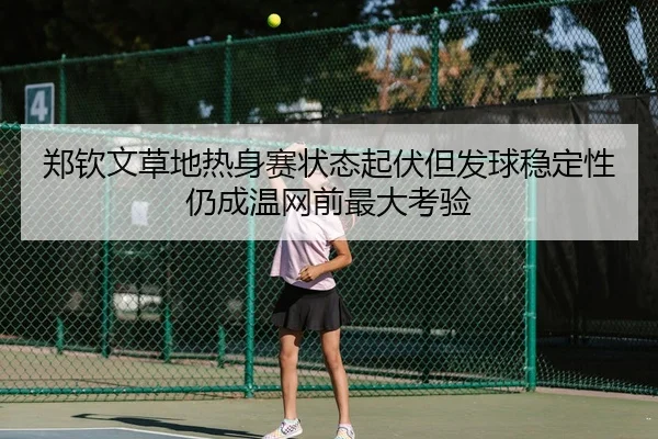 郑钦文草地热身赛状态起伏但发球稳定性仍成温网前最大考验